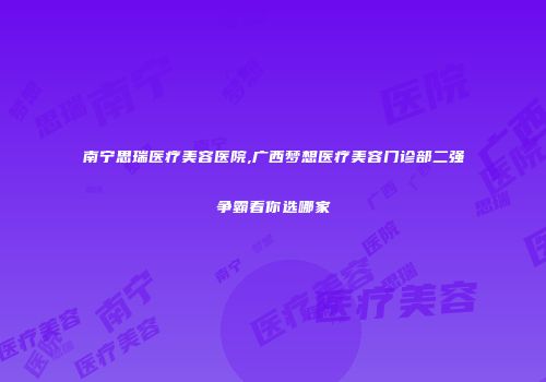 南宁思瑞医疗美容医院,广西梦想医疗美容门诊部二强争霸看你选哪家