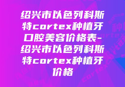 绍兴市以色列科斯特cortex种植牙口腔美容价格表-绍兴市以色列科斯特cortex种植牙价格
