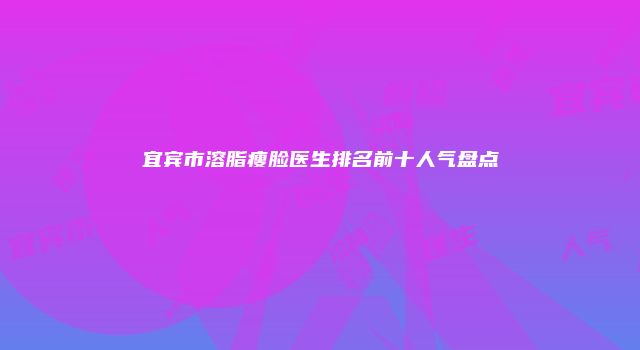 宜宾市溶脂瘦脸医生排名前十人气盘点