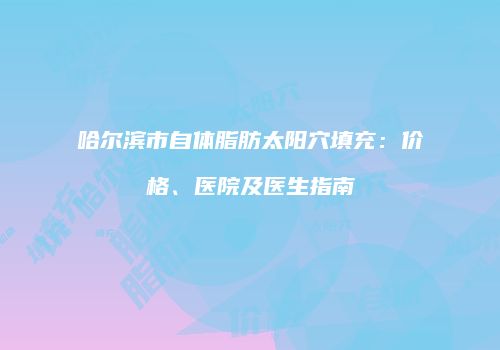 哈尔滨市自体脂肪太阳穴填充：价格、医院及医生指南