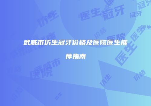 武威市仿生冠牙价格及医院医生推荐指南