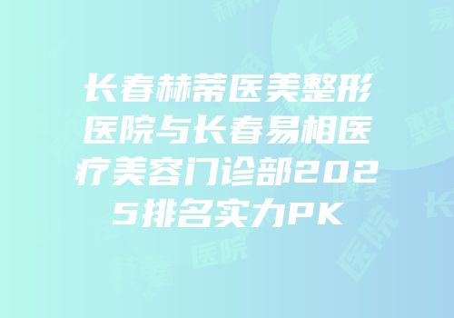 长春赫蒂医美整形医院与长春易相医疗美容门诊部2025排名实力PK