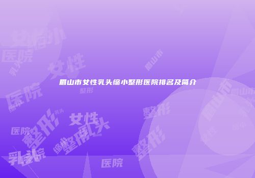 眉山市女性乳头缩小整形医院排名及简介