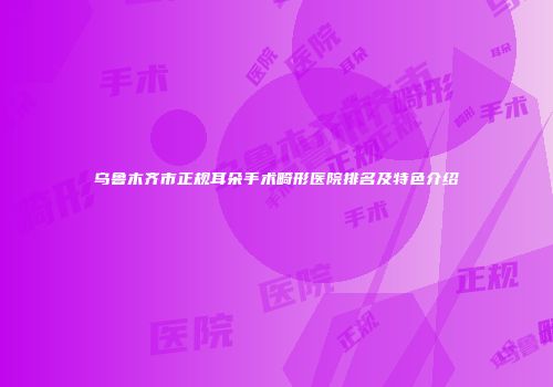 乌鲁木齐市正规耳朵手术畸形医院排名及特色介绍