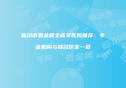 临汾市贵金属全瓷牙医院推荐：专业机构与知名医生一览