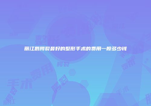 丽江唇腭裂最好的整形手术的费用一般多少钱
