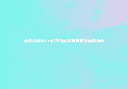 全国排名前50位耳朵缺损再造医院推荐指南