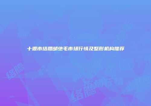 十堰市络腮胡绝毛市场行情及整形机构推荐