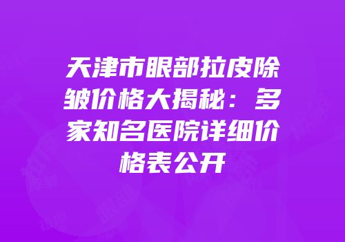 天津市眼部拉皮除皱价格大揭秘：多家知名医院详细价格表公开