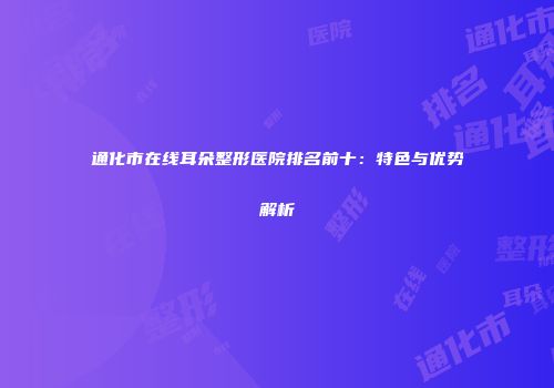通化市在线耳朵整形医院排名前十：特色与优势解析