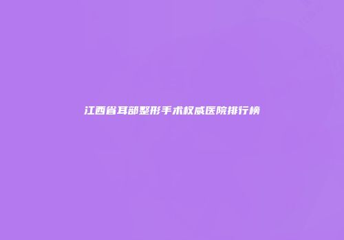 江西省耳部整形手术权威医院排行榜