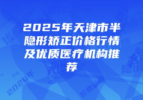 2025年天津市半隐形矫正价格行情及优质医疗机构推荐