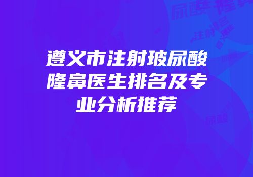 遵义市注射玻尿酸隆鼻医生排名及专业分析推荐