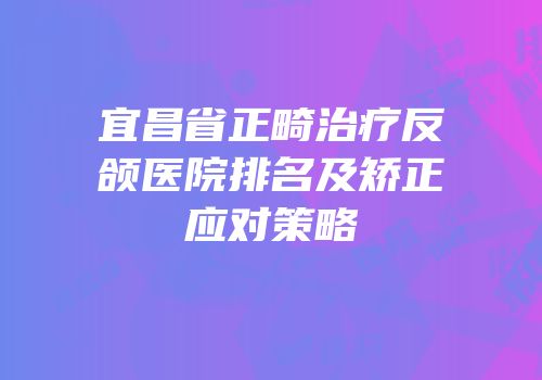 宜昌省正畸治疗反颌医院排名及矫正应对策略