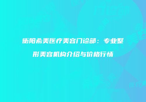 衡阳希美医疗美容门诊部：专业整形美容机构介绍与价格行情