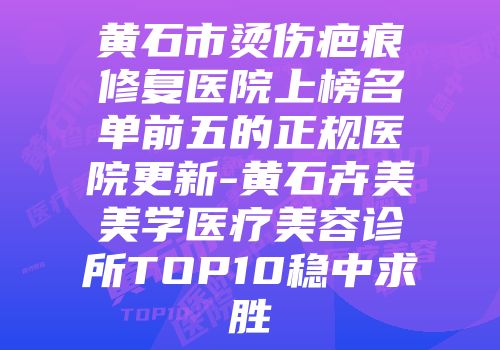 黄石市烫伤疤痕修复医院上榜名单前五的正规医院更新-黄石卉美美学医疗美容诊所TOP10稳中求胜