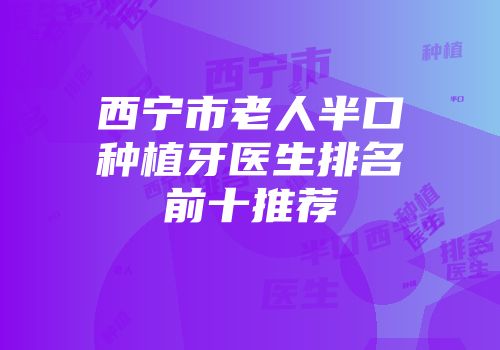 西宁市老人半口种植牙医生排名前十推荐