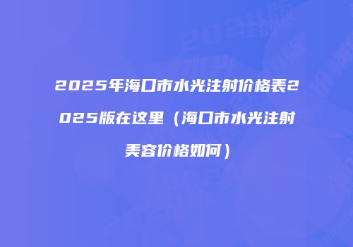 2025年海口市水光注射价格表2025版在这里（海口市水光注射美容价格如何）