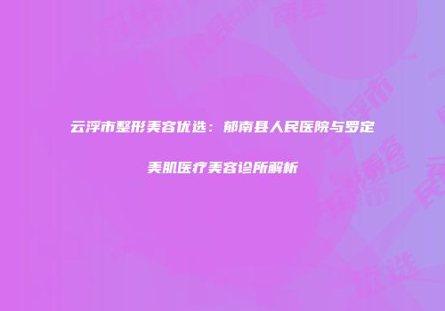 云浮市整形美容优选：郁南县人民医院与罗定美肌医疗美容诊所解析