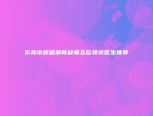 东莞市颌面部骨缺损五位顶尖医生推荐