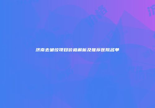 济南去皱纹项目价格解析及推荐医院名单