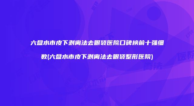 六盘水市皮下剥离法去眼袋医院口碑榜前十强细数(六盘水市皮下剥离法去眼袋整形医院)