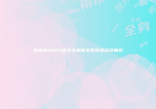 淮南市2025激光全身脱毛医院排名及推荐