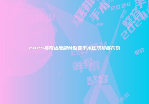 2025马鞍山磨颧骨整容手术医院排名揭晓
