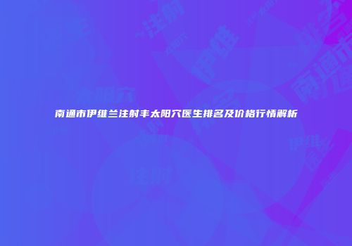 南通市伊维兰注射丰太阳穴医生排名及价格行情解析