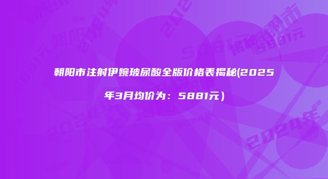 朝阳市注射伊婉玻尿酸全版价格表揭秘(2025年3月均价为：5881元）
