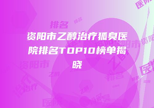 资阳市乙醇治疗狐臭医院排名TOP10榜单揭晓