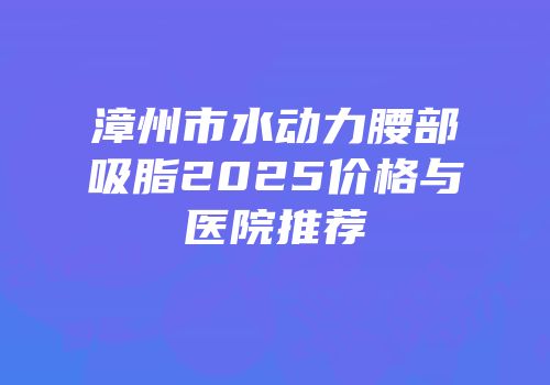 漳州市水动力腰部吸脂2025价格与医院推荐