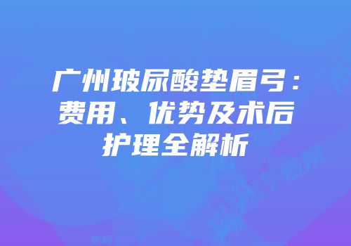 广州玻尿酸垫眉弓：费用、优势及术后护理全解析