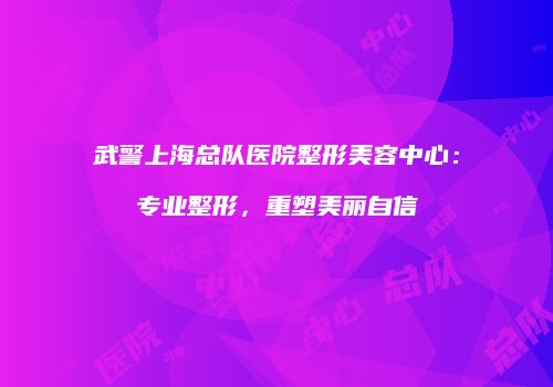 武警上海总队医院整形美容中心：专业整形，重塑美丽自信