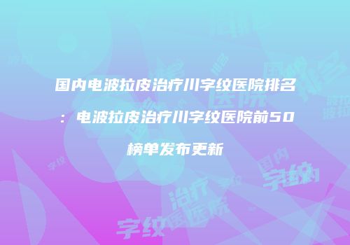 国内电波拉皮治疗川字纹医院排名：电波拉皮治疗川字纹医院前50榜单发布更新