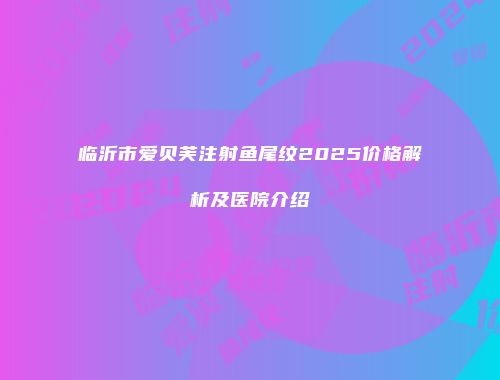 临沂市爱贝芙注射鱼尾纹2025价格解析及医院介绍