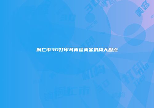 铜仁市3D打印耳再造美容机构大盘点