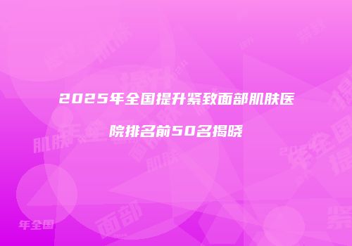 2025年全国提升紧致面部肌肤医院排名前50名揭晓