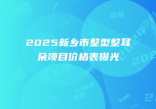 2025新乡市整型整耳朵项目价格表曝光