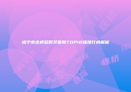 咸宁市连桥冠假牙医院TOP10强排行榜解析