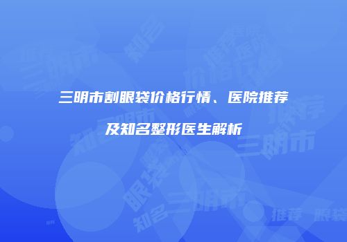 三明市割眼袋价格行情、医院推荐及知名整形医生解析