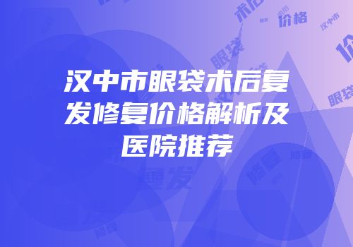汉中市眼袋术后复发修复价格解析及医院推荐