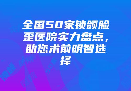 全国50家锁颌脸歪医院实力盘点，助您术前明智选择