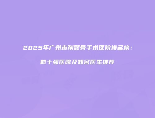 2025年广州市削颧骨手术医院排名榜：前十强医院及知名医生推荐