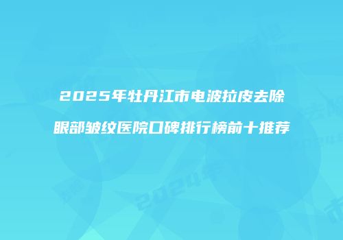 2025年牡丹江市电波拉皮去除眼部皱纹医院口碑排行榜前十推荐