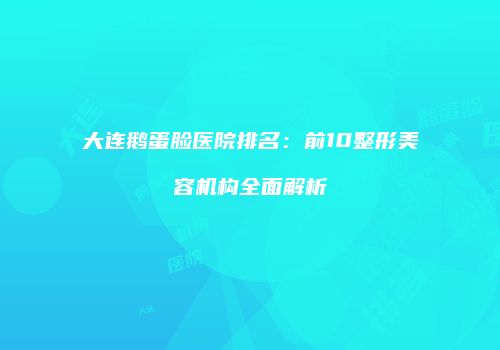 大连鹅蛋脸医院排名：前10整形美容机构全面解析