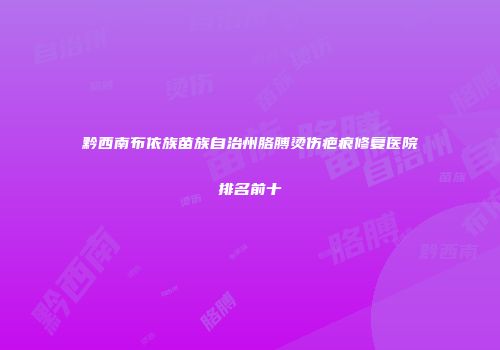 黔西南布依族苗族自治州胳膊烫伤疤痕修复医院排名前十