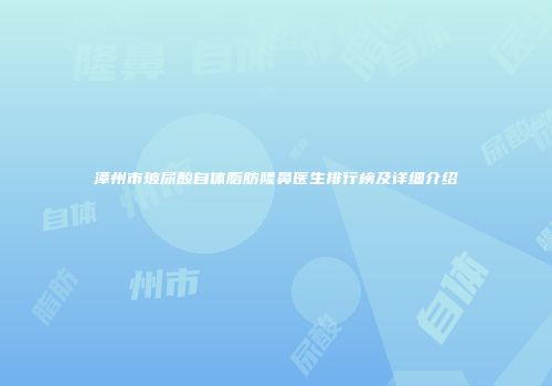 漳州市玻尿酸自体脂肪隆鼻医生排行榜及详细介绍