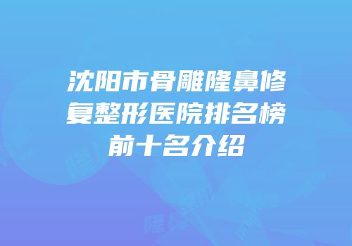 沈阳市骨雕隆鼻修复整形医院排名榜前十名介绍