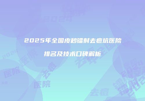 2025年全国皮秒镭射去痘坑医院排名及技术口碑解析